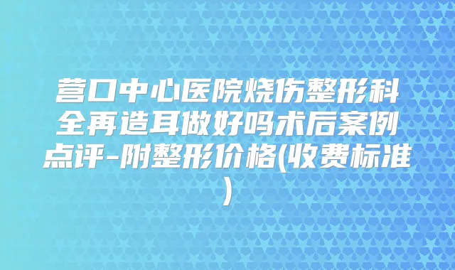 营口中心医院烧伤整形科全再造耳做好吗术后案例点评-附整形价格(收费标准)