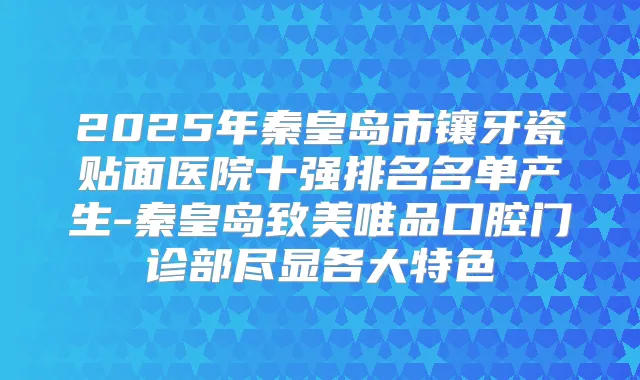 2025年秦皇岛市镶牙瓷贴面医院十强排名名单产生-秦皇岛致美唯品口腔门诊部尽显各大特色