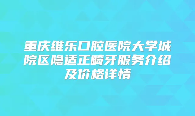 重庆维乐口腔医院大学城院区隐适正畸牙服务介绍及价格详情