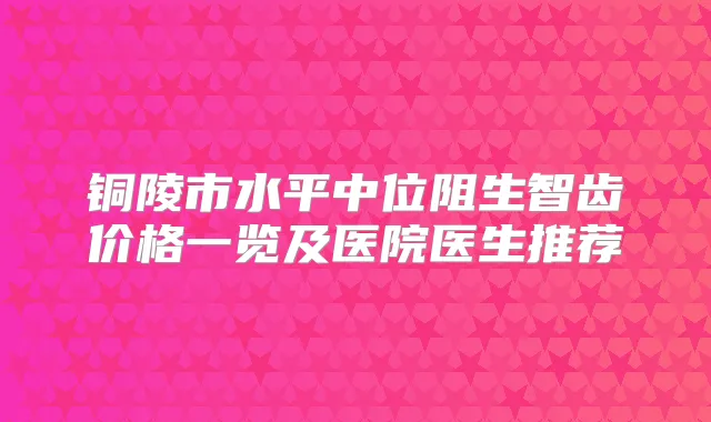铜陵市水平中位阻生智齿价格一览及医院医生推荐