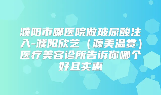 濮阳市哪医院做玻尿酸注入-濮阳欣艺（源美温赏）医疗美容诊所告诉你哪个好且实惠