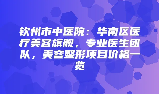 钦州市中医院:华南区医疗美容旗舰,专业医生团队,美容整形项目价格一览