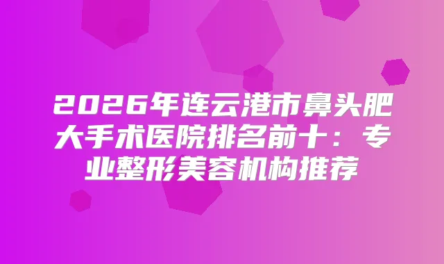 2026年连云港市鼻头肥大手术医院排名前十：专业整形美容机构推荐