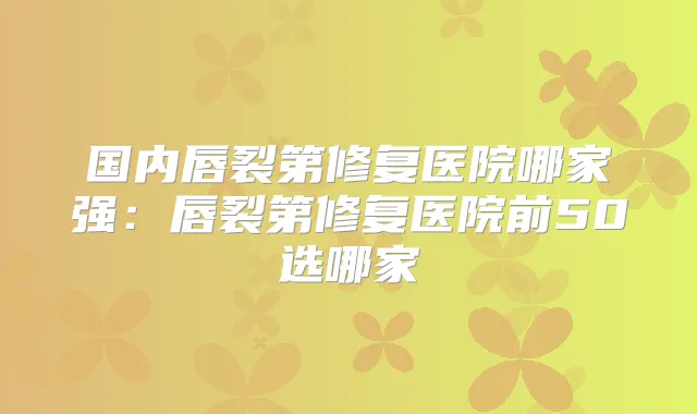 国内唇裂第修复医院哪家强：唇裂第修复医院前50选哪家