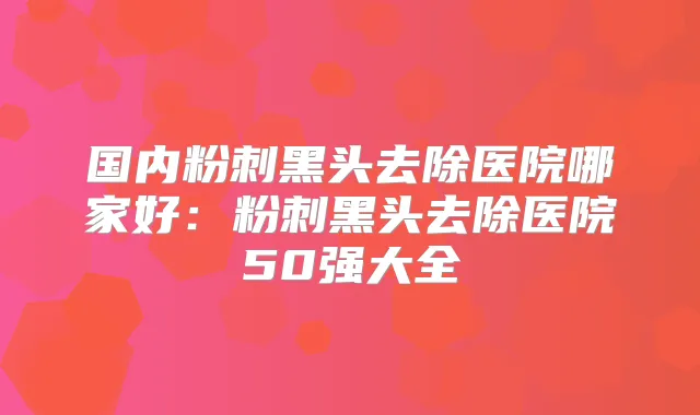 国内粉刺黑头去除医院哪家好：粉刺黑头去除医院50强大全