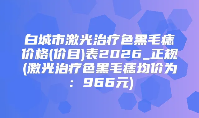 白城市激光色黑毛痣价格(价目)表2026_正规(激光色黑毛痣均价为：966元)