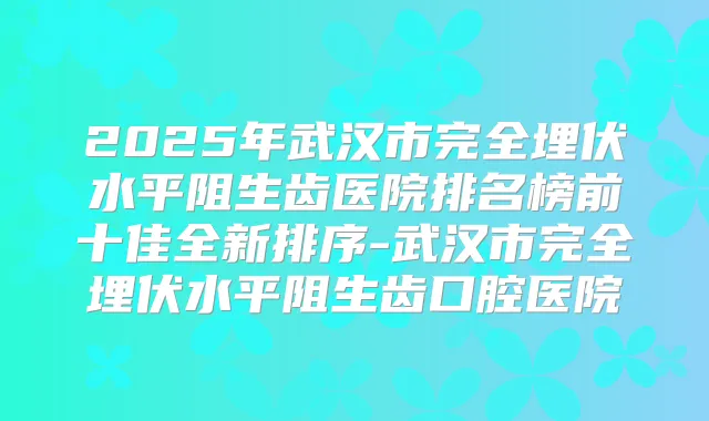 2025年武汉市完全埋伏水平阻生齿医院排名榜前十佳全新排序-武汉市完全埋伏水平阻生齿口腔医院