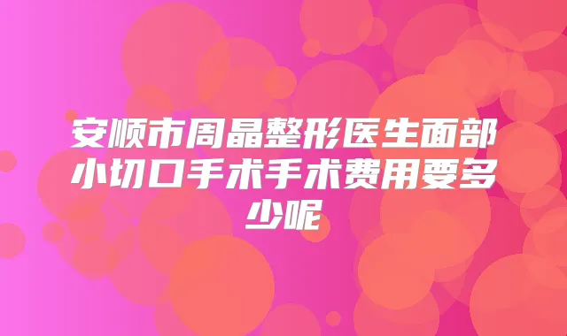 title="安顺市周晶整形医生面部小切口手术手术费用要多少呢"