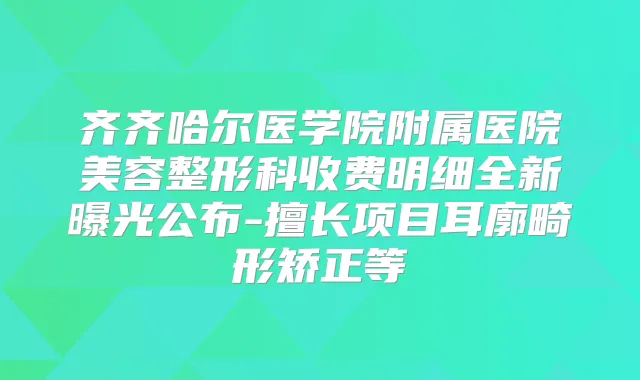 齐齐哈尔医学院附属医院美容整形科收费明细全新曝光公布-擅长项目耳廓畸形矫正等