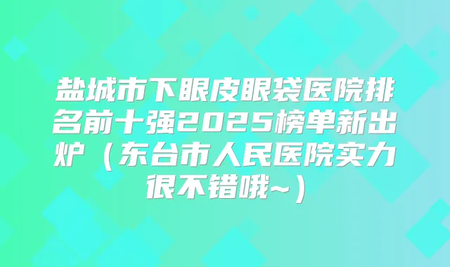 盐城市下眼皮眼袋医院排名前十强2025榜单新出炉（东台市人民医院实力很不错哦~）