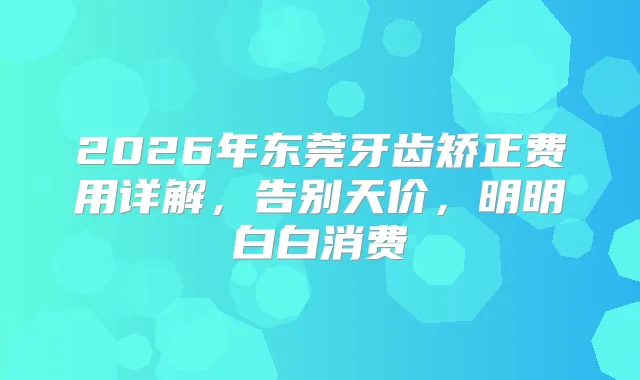 2026年东莞牙齿矫正费用详解，告别天价，明明白白消费