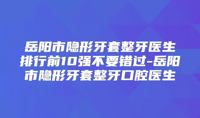 岳阳市隐形牙套整牙医生排行前10强不要错过-岳阳市隐形牙套整牙口腔医生