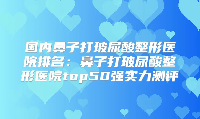 国内鼻子打玻尿酸整形医院排名：鼻子打玻尿酸整形医院top50强实力测评