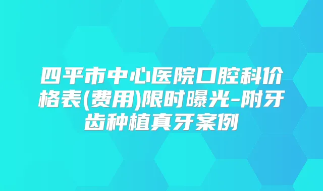 四平市中心医院口腔科价格表(费用)限时曝光-附牙齿种植真牙案例