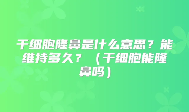 干细胞隆鼻是什么意思？能维持多久？（干细胞能隆鼻吗）