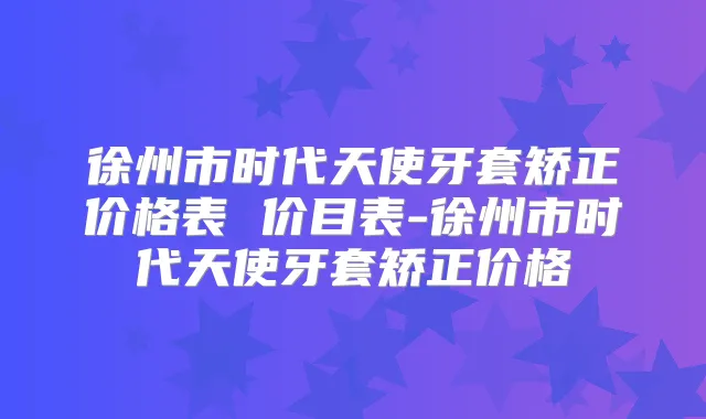 徐州市时代天使牙套矫正价格表 价目表-徐州市时代天使牙套矫正价格