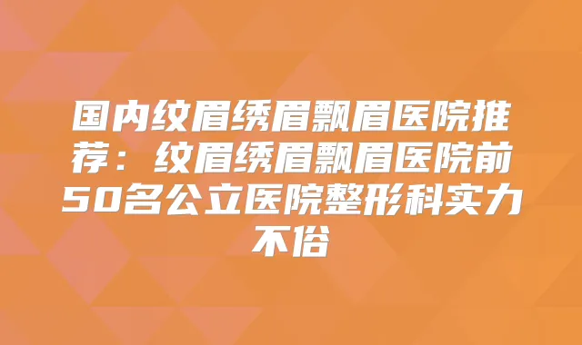 国内纹眉绣眉飘眉医院推荐：纹眉绣眉飘眉医院前50名公立医院整形科实力不俗