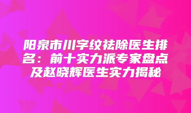 阳泉市川字纹祛除医生排名：前十实力派专家盘点及赵晓辉医生实力揭秘