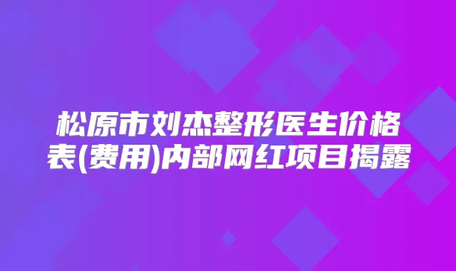 松原市刘杰整形医生价格表(费用)内部网红项目揭露