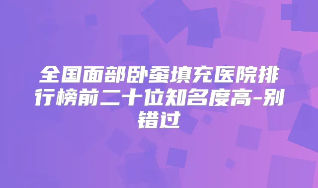 全国面部卧蚕填充医院排行榜前二十位知名度高-别错过