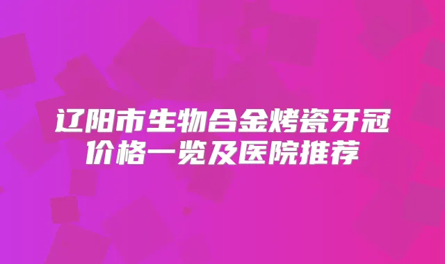 辽阳市生物合金烤瓷牙冠价格一览及医院推荐