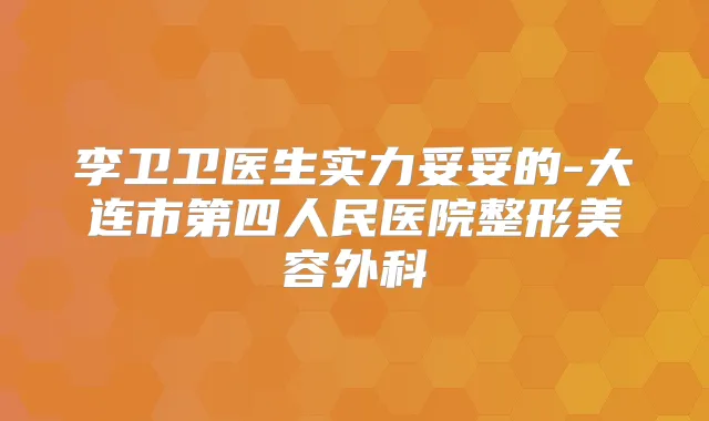 李卫卫医生实力妥妥的-大连市第四人民医院整形美容外科