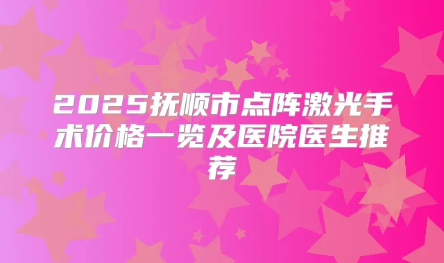 2025抚顺市点阵激光手术价格一览及医院医生推荐