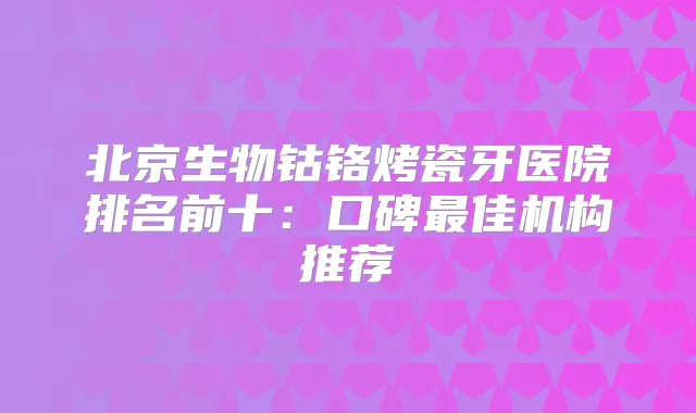 北京生物钴铬烤瓷牙医院排名前十:口碑佳机构推荐