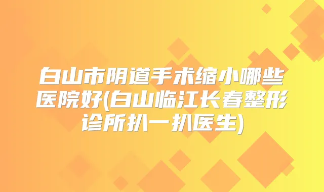 白山市阴道手术缩小哪些医院好(白山临江长春整形诊所扒一扒医生)