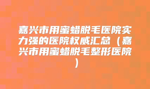 嘉兴市用蜜蜡脱毛医院实力强的医院汇总（嘉兴市用蜜蜡脱毛整形医院）