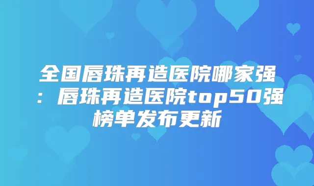 全国唇珠再造医院哪家强：唇珠再造医院top50强榜单发布更新