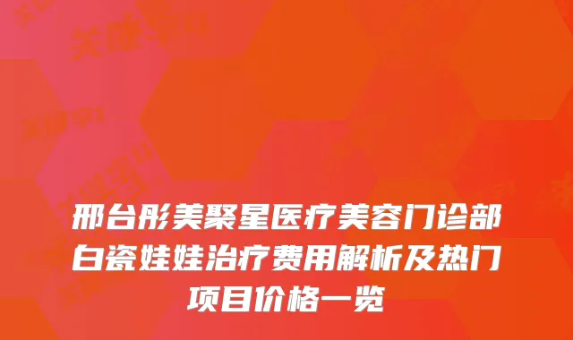 邢台彤美聚星医疗美容门诊部白瓷娃娃费用解析及热门项目价格一览
