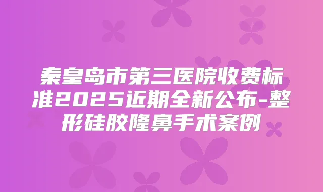 秦皇岛市第三医院收费标准2025近期全新公布-整形硅胶隆鼻手术案例