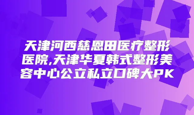 天津河西慈恩田医疗整形医院,天津华夏韩式整形美容中心公立私立口碑大PK