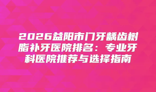2026益阳市门牙龋齿树脂补牙医院排名：专业牙科医院推荐与选择指南