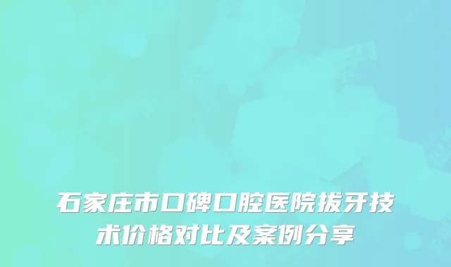 石家庄市口碑口腔医院拔牙技术价格对比及案例分享