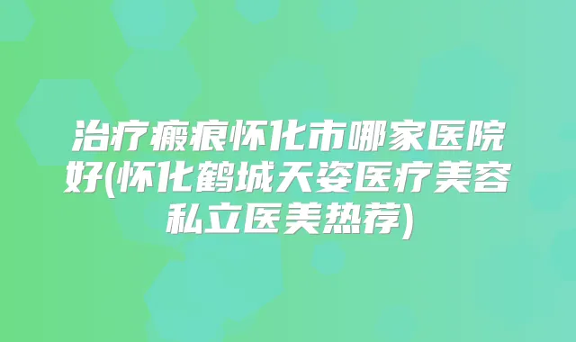瘢痕怀化市哪家医院好(怀化鹤城天姿医疗美容私立医美热荐)
