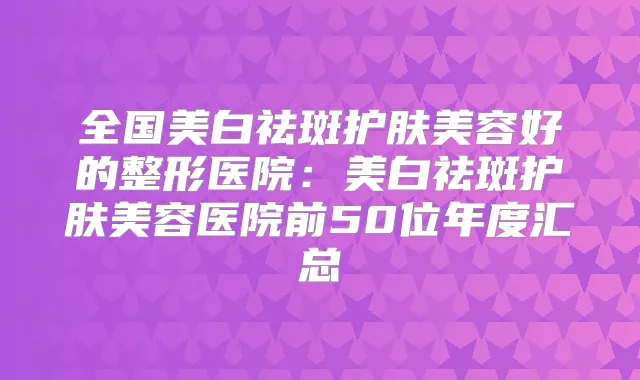 全国美白祛斑护肤美容好的整形医院：美白祛斑护肤美容医院前50位年度汇总