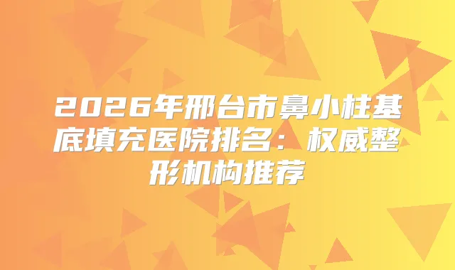 2026年邢台市鼻小柱基底填充医院排名：整形机构推荐