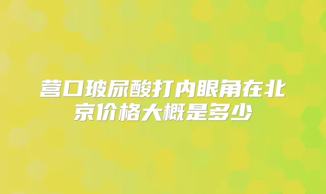 营口玻尿酸打内眼角在北京价格大概是多少