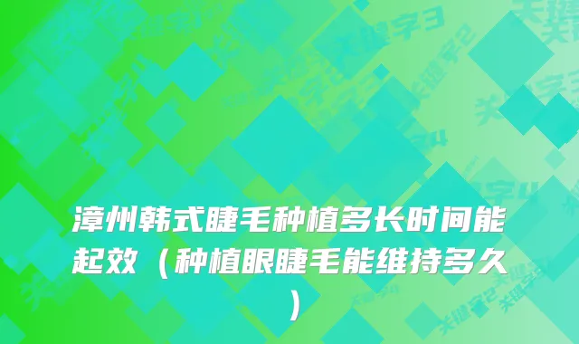漳州韩式睫毛种植多长时间能起效（种植眼睫毛能维持多久）