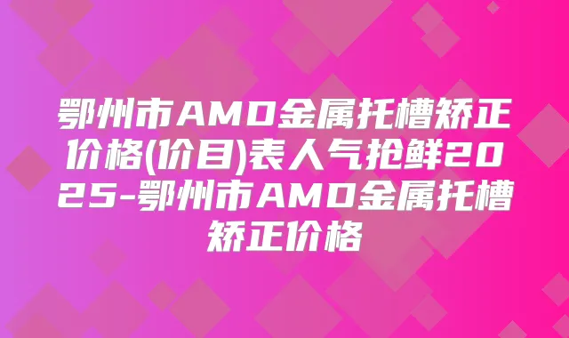 鄂州市AMD金属托槽矫正价格(价目)表人气抢鲜2025-鄂州市AMD金属托槽矫正价格