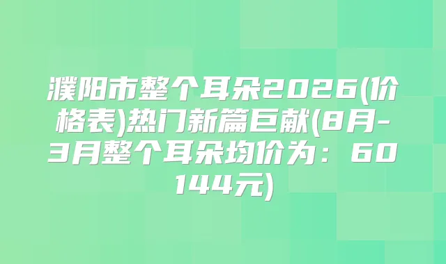 濮阳市整个耳朵2026(价格表)热门新篇巨献(8月-3月整个耳朵均价为:60144元)