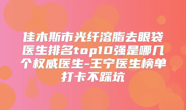 佳木斯市光纤溶脂去眼袋医生排名top10强是哪几个医生-王宁医生榜单打卡不踩坑