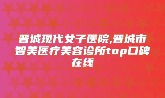 晋城现代女子医院,晋城市智美医疗美容诊所top口碑在线