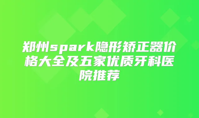 郑州spark隐形矫正器价格大全及五家优质牙科医院推荐