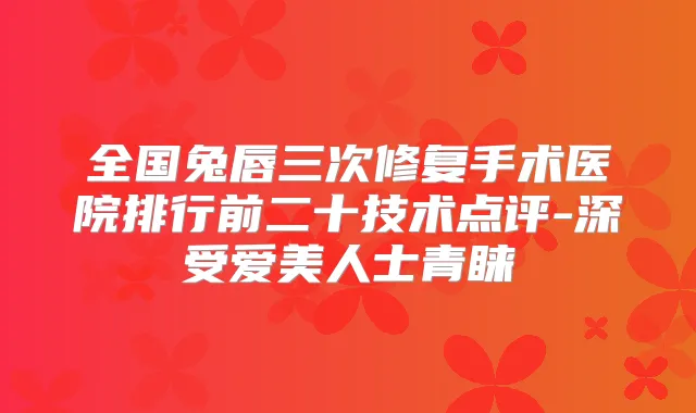 全国兔唇三次修复手术医院排行前二十技术点评-深受爱美人士青睐
