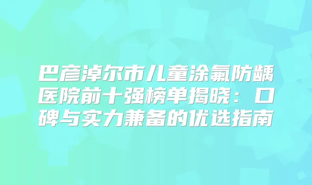巴彦淖尔市儿童涂氟防龋医院前十强榜单揭晓：口碑与实力兼备的优选指南