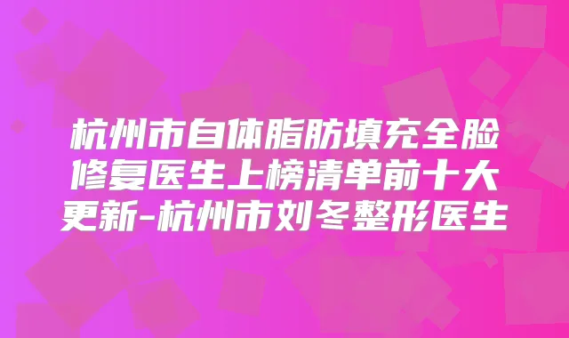 杭州市自体脂肪填充全脸修复医生上榜清单前十大更新-杭州市刘冬整形医生