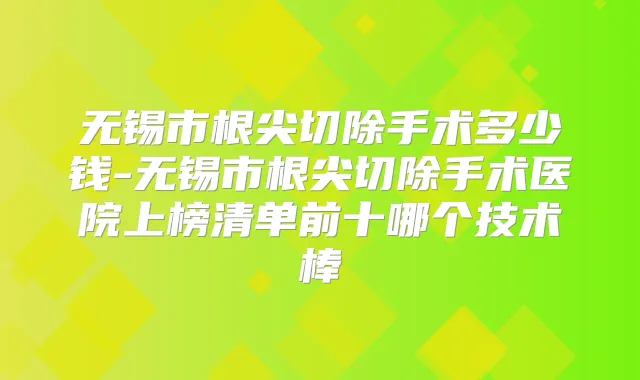 无锡市根尖切除手术多少钱-无锡市根尖切除手术医院上榜清单前十哪个技术棒